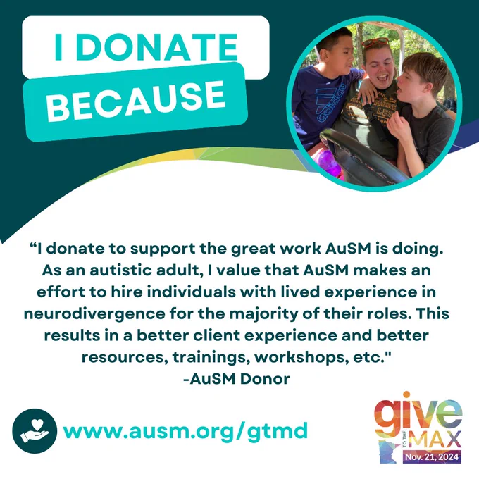 "A graphic with the text 'I DONATE BECAUSE' at the top. Below is a testimonial from an AuSM donor: 'I donate to support the great work AuSM is doing. As an autistic adult, I value that AuSM makes an effort to hire individuals with lived experience in neurodivergence for the majority of their roles. This results in a better client experience and better resources, trainings, workshops, etc.'
-AuSM Donor On the right side, there is a circular photo of a camp counselor sitting in a golf cart with two boys. They're all smiling at each other. The bottom of the graphic includes the website 'www.ausm.org/gtmd' and the Give to the Max Day logo with the date 'Nov. 21, 2024.'"