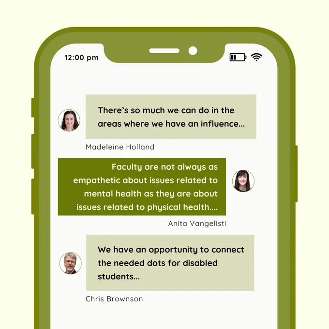 The second slide mimics a mobile phone screen with message bubbles displaying quotes from campus leaders on mental health and disability support. Madeleine Holland’s quote reads, “There’s so much we can do in the areas where we have an influence…” Anita Vangelisti’s quote states, “Faculty are not always as empathetic about issues related to mental health as they are about issues related to physical health…” Chris Brownson’s quote says, “We have an opportunity to connect the needed dots for disabled students…” Each quote is accompanied by the speaker’s portrait, with light and dark green backgrounds alternating to resemble a conversation.