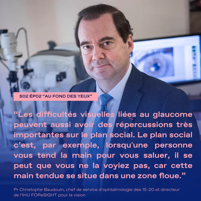 "Les difficultés visuelles liées au glaucome peuvent aussi avoir des répercussions très importantes sur le plan social. Le plan social c'est, par exemple, lorsqu'une personne vous tend la main pour vous saluer, il se peut que vous ne la voyiez pas, car cette main tendue se situe dans une zone floue."
Pr Christophe Baudouin, chef de service d'ophtalmologie des 15-20 et directeur de l'IHU FOReSIGHT pour la vision.
