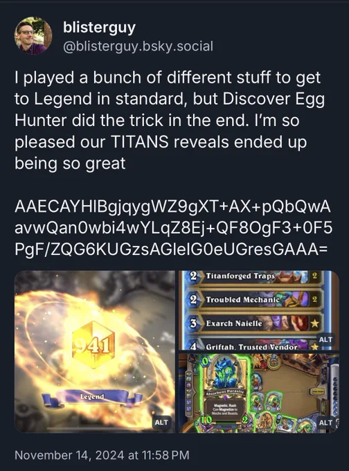Screenshot of a post from @blisterguy dot bee ess Kay why dot social (obscured for obvious reasons) saying : I played a bunch of different stuff to get to Legend in standard, but Discover Egg Hunter did the trick in the end. I’m so pleased our TITANS reveals ended up being so great 

AAECAYHlBgjqygWZ9gXT AX pQbQwAavwQan0wbi4wYLqZ8Ej QF8OgF3 0F5PgF/ZQG6KUGzsAGleIG0eUGresGAAA=