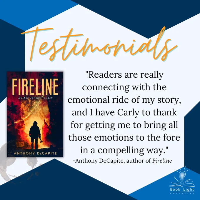 Mostly a solid white background. Dark blue borders on the top left and bottom right corners. Orange neon texts on the top that says,”Testimonials.” The company logo (an open book with a lightbulb in the center that says Book Light Editorial) sits on the bottom right corner. The main text reads, “Readers are really connecting with the emotional ride of my story, and I have Carly to thank for getting me to bring all those emotions to the fore in a compelling way.” -Anthony DeCapite, author of Fireline.” To the left of the text, there is a book cover for the book Fireline by Anthony DeCapite that shows a fireman looking away from the camera, facing a fire.