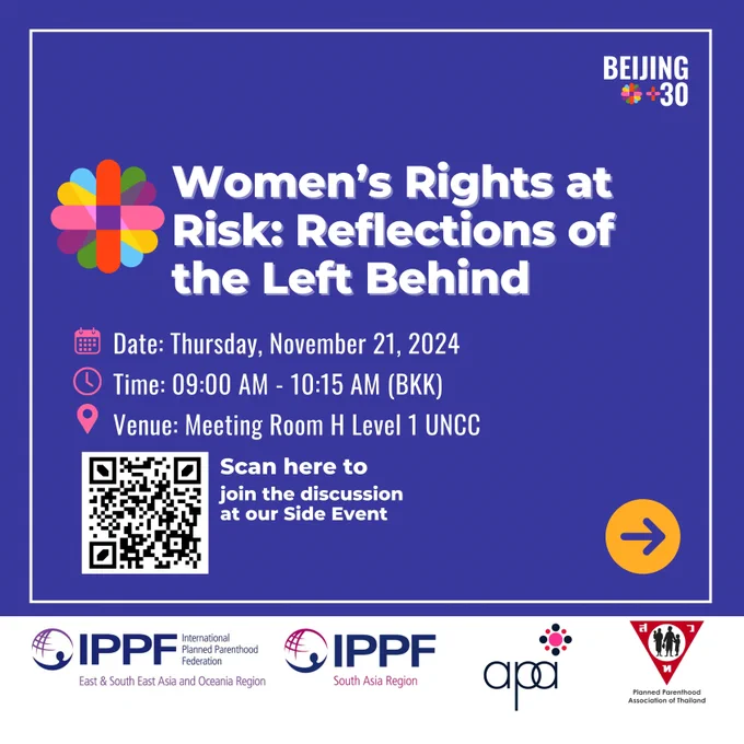 Against a blue background the main title reads, "Women's Rights at Risk: Reflections of the Left Behind." Below, a smaller text box reads, "Date: Thursday, November 21, 2024. Time: 9:00 AM - 10:15 AM (BKK). Venue: Meeting Room H Level 1 UNCC." Below the text box is the QR Code for registration. The bottom of the image has the logo for IPPF South Asia Region, APA and Planned Parenthood Association of Thailand. The top right corner has the Beijing  30 logo. 