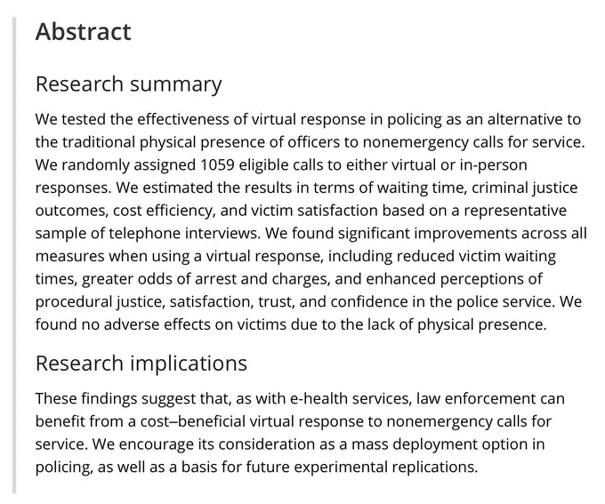 We tested the effectiveness of virtual response in policing as an alternative to the traditional physical presence of officers to nonemergency calls for service. We randomly assigned 1059 eligible calls to either virtual or in-person responses. We estimated the results in terms of waiting time, criminal justice outcomes, cost efficiency, and victim satisfaction based on a representative sample of telephone interviews. We found significant improvements across all measures when using a virtual response, including reduced victim waiting times, greater odds of arrest and charges, and enhanced perceptions of procedural justice, satisfaction, trust, and confidence in the police service. We found no adverse effects on victims due to the lack of physical presence.
These findings suggest that, as with e-health services, law enforcement can benefit from a cost–beneficial virtual response to nonemergency calls for service. We encourage its consideration as a mass deployment option in policing …