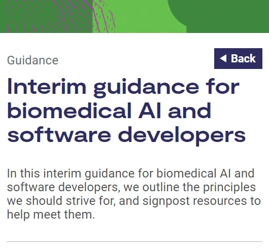 Guidance

Interim guidance for biomedical AI and software developers

In this interim guidance for biomedical AI and software developers, we outline the principles we should strive for, and signpost resources to help meet them.