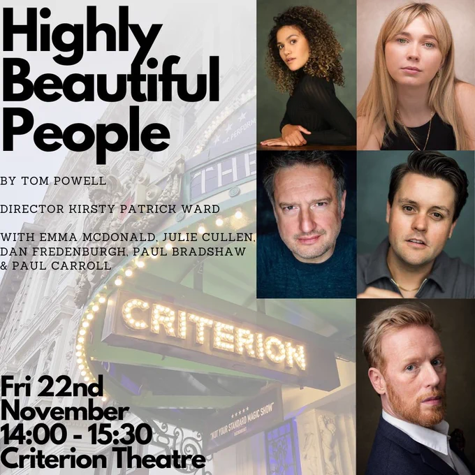 A poster image.

Text reads:
 
Highly Beautiful People
by Tom Powell
Director Kirsty Patrick Ward
With Emma McDonald, Julie Cullen,
Dan Fredenburgh, Paul Bradshaw
& Paul Carroll
 
Fri 22nd November
14:00 – 15:30
Criterion Theatre.
 
To the right are five actors headshots.

The background is of the outside of the Criterion Theatre, with Criterion up in lights.
 
