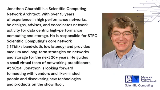 Jonathon Churchill is a Scientific Computing Network Architect. With over 15 years of experience in high performance networks, 
he designs, advises, and coordinates network activity for data centric high-performance computing and storage. He is responsible for STFC Scientific Computing’s core network (15Tbit/s bandwidth, low latency) and provides medium and long-term strategies on networks 
and storage for the next 20  years. He guides a small virtual team of networking practitioners. At SC24, Jonathon is looking forward 
to meeting with vendors and like-minded people and discovering new technologies and products on the show floor.