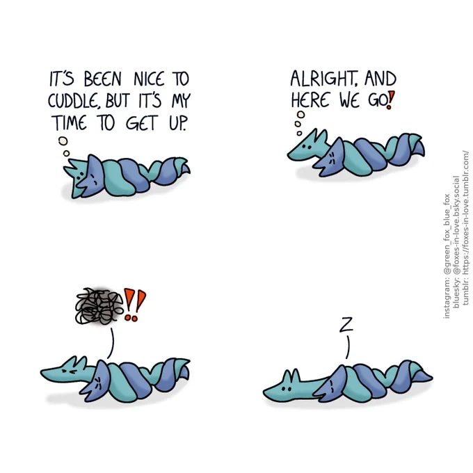 A comic of two foxes, one of whom is blue, the other is green. In this one, Blue and Green are cuddling, tightly coiled together. Green is awake, looking at Blue, who is peacefully sleeping.
Green, thinking: It's been ncie to cuddle, but it's my time to get up.

Green begins to bravely wiggle out of Blue's grip. Blue frowns in his sleep.
Green: Alright, and here we go!

Still firmly asleep, Blue grips Green tighter, and makes a wordless but very firm sound of sleepy protest.

Accepting his fate, Green plops back down. Once again peaceful, Blue continues his sleep.