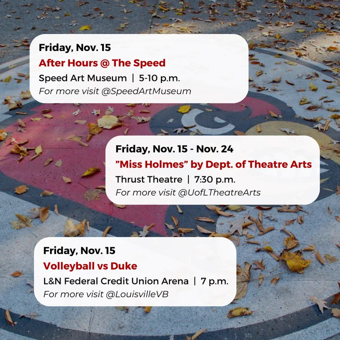 Friday, Nov. 15 - Nov. 24
”Miss Holmes” by Dept. of Theatre Arts
Thrust Theatre  |  7:30 p.m.
For more visit @UofLTheatreArts
Friday, Nov. 15
After Hours @ The Speed
Speed Art Museum  |  5-10 p.m.
For more visit @SpeedArtMuseum
Friday, Nov. 15
Volleyball vs Duke
L&N Federal Credit Union Arena  |  7 p.m.
For more visit @LouisvilleVB



#UofL #UniversityofLouisville #GoCards #UofLStudents #UofLGrads #UofLAlumni #Louisville #LouisvilleKY