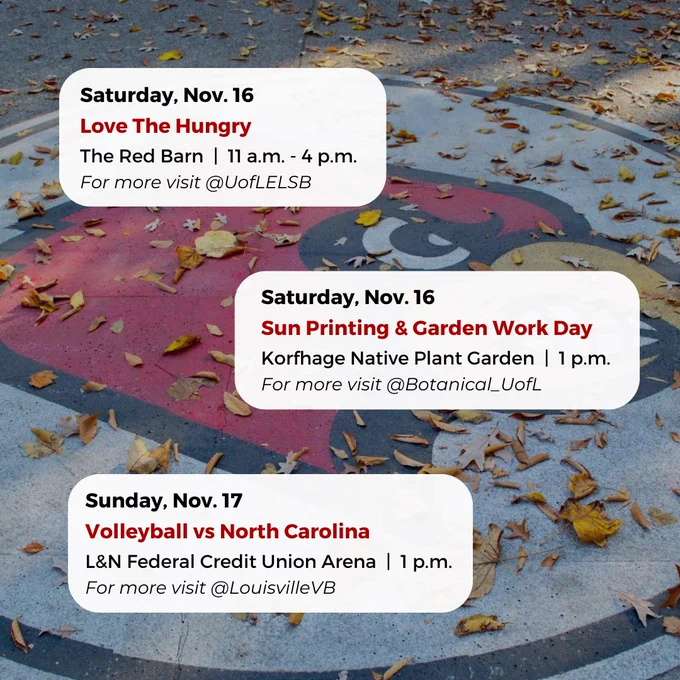 Saturday, Nov. 16
Sun Printing & Garden Work Day
Korfhage Native Plant Garden  |  1 p.m.
For more visit @Botanical_UofL
Saturday, Nov. 16
Love The Hungry
The Red Barn  |  11 a.m. - 4 p.m.
For more visit @UofLELSB
Sunday, Nov. 17
Volleyball vs North Carolina
L&N Federal Credit Union Arena  |  1 p.m.
For more visit @LouisvilleVB



#UofL #UniversityofLouisville #GoCards #UofLStudents #UofLGrads #UofLAlumni #Louisville #LouisvilleKY
