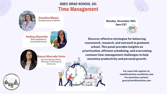 GSEC Grad School 101 
Time Management
Monday, November 18th
5pm CST

Carolina Muniz Postdoctorate at MAYO
Andrea Garavito PhD Candidate at Harvard University
Bianca Mercado Velez 3rd Year Biology PhD at Michigan Technological University

Discover effective strategies for balancing coursework, research, and outreach in graduate school. This panel provides insights on prioritization, efficient scheduling, and overcoming common time-management challenges to help maximize productivity and personal growth.

For zoom link register at: cientificolatino.eventbrite.com
For questions contact: gsec@cientificolatino.com