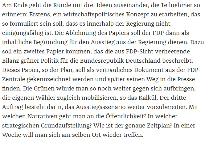 Am Ende geht die Runde mit drei Ideen auseinander, die Teilnehmer so erinnern: Erstens, ein wirtschaftspolitisches Konzept zu erarbeiten, das so formuliert sein soll, dass es innerhalb der Regierung nicht einigungsfähig ist. Die Ablehnung des Papiers soll der FDP dann als inhaltliche Begründung für den Ausstieg aus der Regierung dienen. Dazu soll ein zweites Papier kommen, das die aus FDP-Sicht verheerende Bilanz grüner Politik für die Bundesrepublik Deutschland beschreibt. Dieses Papier, so der Plan, soll als vertrauliches Dokument aus der FDP-Zentrale gekennzeichnet werden und später seinen Weg in die Presse finden. Die Grünen würde man so noch weiter gegen sich aufbringen, die eigenen Wähler zugleich mobilisieren, so das Kalkül. Der dritte Auftrag besteht darin, das Ausstiegsszenario weiter vorzubereiten. Mit welchen Narrativen geht man an die Öffentlichkeit? In welcher strategischen Grundaufstellung? Wie ist der genaue Zeitplan?  In einer Woche will man sich am selben Ort wieder tr