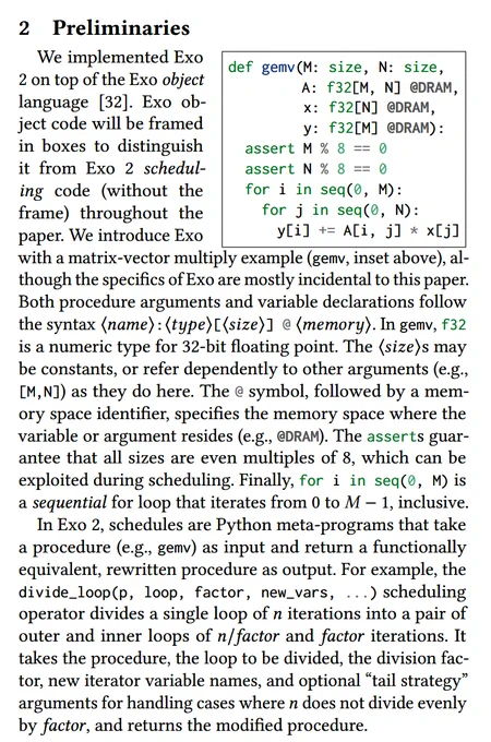 We implemented Exo 2 on top of the Exo object language. Exo object code will be framed in boxes to distinguish it from Exo 2 scheduling code (without the frame) throughout the paper. We introduce Exo with a matrix-vector multiply example (gemv, inset above), although the specifics of Exo are mostly incidental to this paper. Both procedure arguments and variable declarations follow the syntax ⟨𝑛𝑎𝑚𝑒⟩:⟨𝑡𝑦𝑝𝑒⟩[⟨𝑠𝑖𝑧𝑒⟩] @ ⟨𝑚𝑒𝑚𝑜𝑟𝑦⟩. In gemv, f32 is a numeric type for 32-bit floating point. The ⟨𝑠𝑖𝑧𝑒⟩s may be constants, or refer dependently to other arguments (e.g., [M,N]) as they do here. The @ symbol, followed by a mem- ory space identifier, specifies the memory space where the variable or argument resides (e.g., @DRAM). The asserts guarantee that all sizes are even multiples of 8, which can be exploited during scheduling. Finally, for i in seq(0, M) is a sequential for loop that iterates from 0 to 𝑀 − 1, inclusive.

In Exo 2, schedules are Python meta-programs that ...