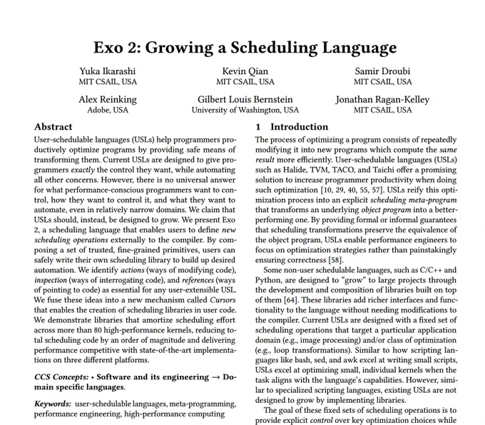      User-schedulable languages (USLs) help programmers productively optimize programs by providing safe means of transforming them. Current USLs are designed to give programmers exactly the control they want, while automating all other concerns. However, there is no universal answer for what performance-conscious programmers want to control, how they want to control it, and what they want to automate, even in relatively narrow domains.
    We claim that USLs should, instead, be designed to grow. We present Exo 2, a scheduling language that enables users to define new scheduling operations externally to the compiler. By composing a set of trusted, fine-grained primitives, users can safely write their own scheduling library to build up desired automation. We identify actions (ways of modifying code), inspection (ways of interrogating code), and references (ways of pointing to code) as essential for any user-extensible USL.
    We fuse these ideas into a new mechanism called Cursors that