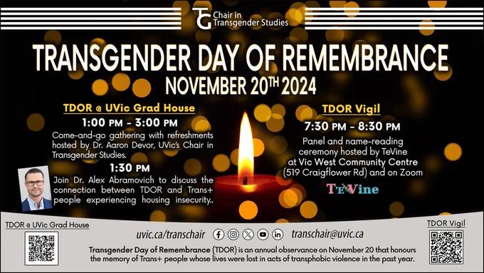 TRANSGENDER DAY OF REMEMBRANCE
Wednesday, November 20, 2024
Transgender Day of Remembrance (TDOR) is an annual observance on November 20 that honours the memory of Trans  people whose lives were lost in acts of transphobic violence in the past year. 

TDOR @ UVic's Grad House
1:00 PM - 3:00 PM
Come-and-go gathering with refreshments hosted by Dr. Aaron Devor, UVic’s Chair in Transgender Studies. 

1:30 PM
Join Dr. Alex Abramovich to discuss the connection between TDOR and Trans  people experiencing housing insecurity.

TDOR Panel & Vigil
7:30 PM - 8:30 PM
Panel and name-reading ceremony hosted by TeVine at Vic West Community Centre (519 Craigflower Rd) and on Zoom.
