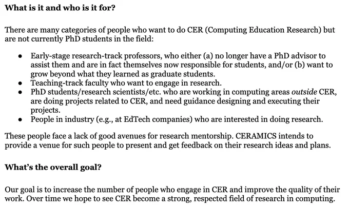 What is it and who is it for?

There are many categories of people who want to do CER (Computing Education Research) but are not currently PhD students in the field:


Early-stage research-track professors, who either (a) no longer have a PhD advisor to assist them and are in fact themselves now responsible for students, and/or (b) want to grow beyond what they learned as graduate students.
Teaching-track faculty who want to engage in research.
PhD students/research scientists/etc. who are working in computing areas outside CER, are doing projects related to CER, and need guidance designing and executing their projects.
People in industry (e.g., at EdTech companies) who are interested in doing research.

These people face a lack of good avenues for research mentorship. CERAMICS intends to provide a venue for such people to present and get feedback on their research ideas and plans.


What’s the overall goal?

Our goal is to increase the number of people who engage in CER and improve th