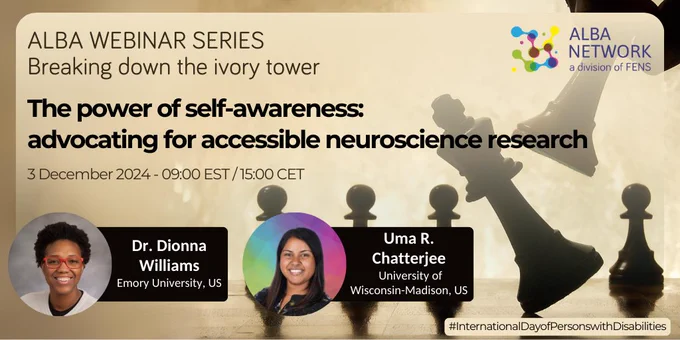 ALBA logo on top right. Head shot of Dionna Williams and Uma Chatterjee on the lower left. On the right, a hand holding a dark chess piece is making another dark chess piece fall to the ground. In the background there are other chess pieces.
Text says 'ALBA WEBINAR SERIES Breaking down the ivory tower. The power of self-awareness: advocating for accessible neuroscience research.  3 December 2024 - 09:00 EST / 15:00 CET. Dr Dionna Williams (Emory University School of Medicine, US). Uma Chatterjee (University of Wisconsin – Madison, US). #InternationalDayOfPersonsWithDisabilities.