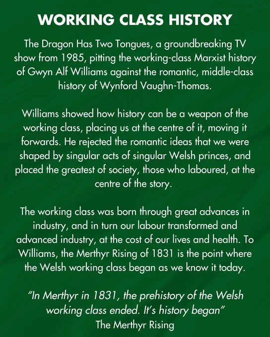 Text reads: WORKING CLASS HISTORY
The Dragon Has Two Tongues, a groundbreaking TV show from 1985, pitting the working-class Marxist history of Gwyn Alf Williams against the romantic, middle-class history of Wynford Vaughn-Thomas.
Williams showed how history can be a weapon of the working class, placing us at the centre of it, moving it forwards. He rejected the romantic ideas that we were shaped by singular acts of singular Welsh princes, and placed the greatest of society, those who laboured, at the centre of the story.
The working class was born through great advances in industry, and in turn our labour transformed and advanced industry, at the cost of our lives and health. To Williams, the Merthyr Rising of 1831 is the point where the Welsh working class began as we know it today.
"In Merthyr in 1831, the prehistory of the Welsh working class ended. It's history began"
The Merthyr Rising