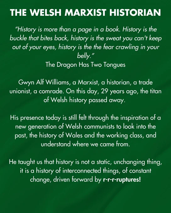 Text reads: THE WELSH MARXIST HISTORIAN
"History is more than a page in a book. History is the buckle that bites back, history is the sweat you can't keep out of your eyes, history is the the fear crawling in your belly."
The Dragon Has Two Tongues
Gwyn Alf Williams, a Marxist, a historian, a trade unionist, a comrade. On this day, 29 years ago, the titan of Welsh history passed away.
His presence today is still felt through the inspiration of a new generation of Welsh communists to look into the past, the history of Wales and the working class, and understand where we came from.
He taught us that history is not a static, unchanging thing, it is a history of interconnected things, of constant change, driven forward by r-r-r-ruptures!