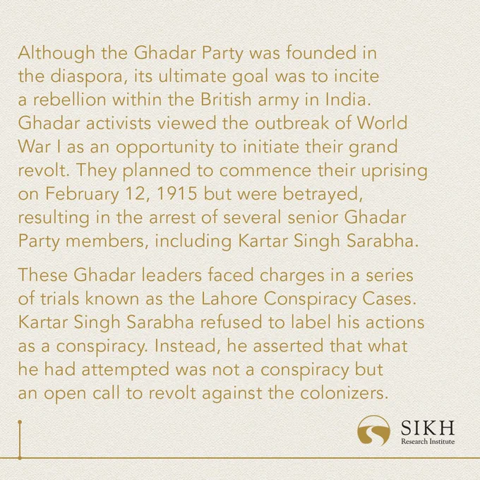 Although the Ghadar Party was founded in the diaspora, its ultimate goal was to incite a rebellion within the British army in India. Ghadar activists viewed the outbreak of World War I as an opportunity to initiate their grand revolt. They planned to commence their uprising on February 12, 1915 but were betrayed, resulting in the arrest of several senior Ghadar Party members, including Kartar Singh Sarabha.

These Ghadar leaders faced charges in a series of trials known as the Lahore Conspiracy Cases. Kartar Singh Sarabha refused to label his actions as a conspiracy. Instead, he asserted that what he had attempted was not a conspiracy but an open call to revolt against the colonizers.