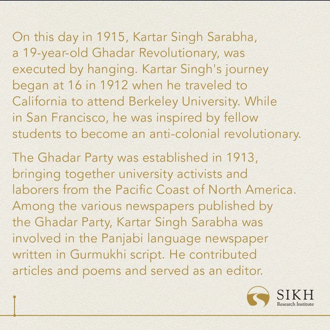 On this day in 1915, Kartar Singh Sarabha, a 19-year-old Ghadar Revolutionary, was executed by hanging. Kartar Singh's journey began at 16 in 1912 when he traveled to California to attend Berkeley University. While in San Francisco, he was inspired by fellow students to become an anti-colonial revolutionary. 

The Ghadar Party was established in 1913, bringing together university activists and laborers from the Pacific Coast of North America. Among the various newspapers published by the Ghadar Party, Kartar Singh Sarabha was involved in the Panjabi language newspaper written in Gurmukhi script. He contributed articles and poems and served as an editor.