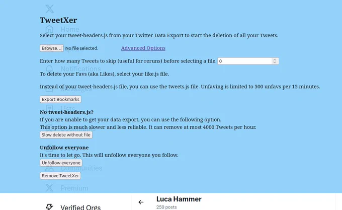 Screenshot TweetXer

Select your tweet-headers.js from your Twitter Data Export to start the deletion of all your Tweets.

Advanced Options
Enter how many Tweets to skip (useful for reruns) before selecting a file.

To delete your Favs (aka Likes), select your like.js file.

Instead of your tweet-headers.js file, you can use the tweets.js file. Unfaving is limited to 500 unfavs per 15 minutes.
No tweet-headers.js?
If you are unable to get your data export, you can use the following option.
This option is much slower and less reliable. It can remove at most 4000 Tweets per hour.
Unfollow everyone
It's time to let go. This will unfollow everyone you follow.