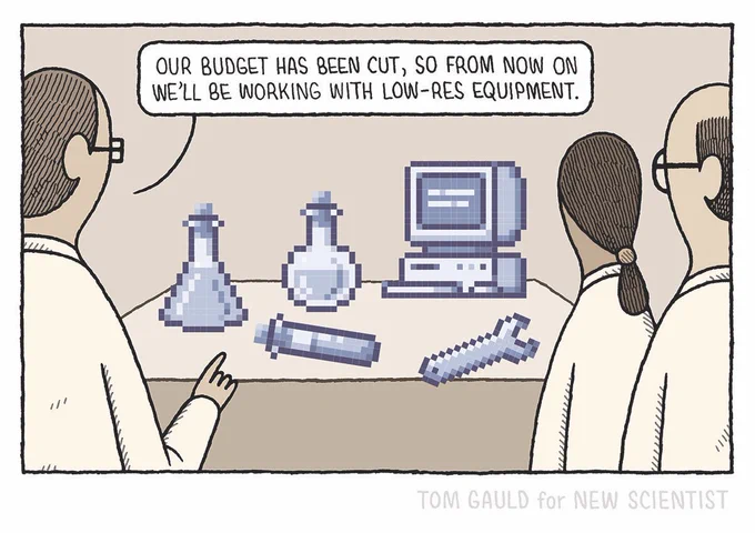 Three scientists stand before a workbench. 
On it are a computer,  tools and some laboratory glassware. they are made of chunky pixels the size of golf balls. 
One of the scientists says “our budget has been cut so from now on we’ll be working with low-res equipment”.