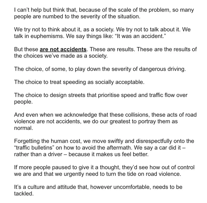 Speech given at World Day of Remembrance for Road Traffic Victims:

I can't help but think that, because of the scale of the problem, so many people are numbed to the severity of the situation.
We try not to think about it, as a society. We try not to talk about it. We talk in euphemisms. We say things like: "It was an accident."
But these are not accidents. These are results. These are the results of the choices we've made as a society.
The choice, of some, to play down the severity of dangerous driving.
The choice to treat speeding as socially acceptable.
The choice to design streets that prioritise speed and traffic flow over people.
And even when we acknowledge that these collisions, these acts of road violence are not accidents, we do our greatest to portray them as normal.
Forgetting the human cost, we move swiftly and disrespectfully onto the
"traffic bulletins" on how to avoid the aftermath. We say a car did it - rather than a driver - because it makes us feel better.