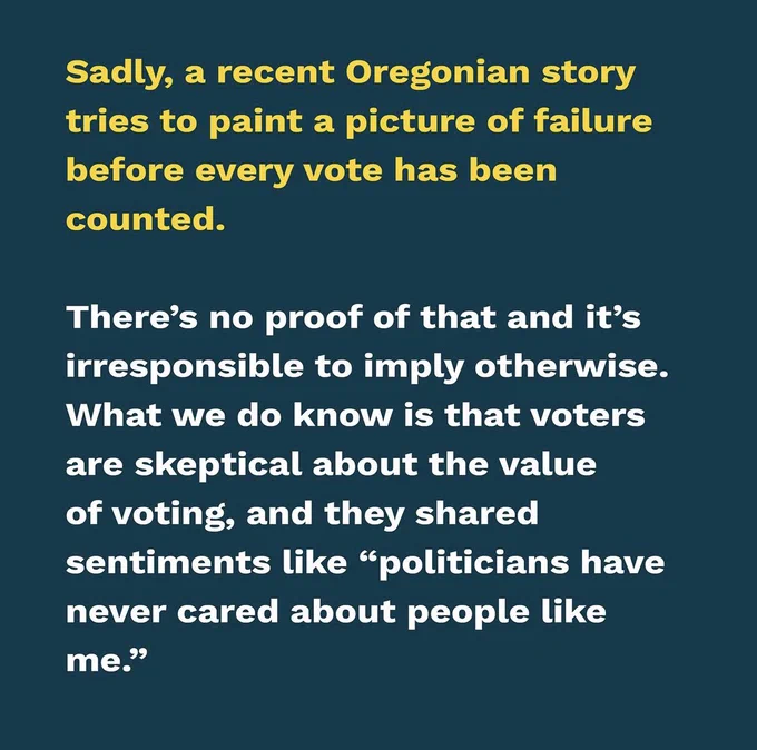 Sadly, a recent Oregonian story tries to paint a picture of failure before every vote has been counted. There’s no proof of that and it’s irresponsible to imply otherwise. What we do know is that voters are skeptical about the value of voting, and they shared sentiments like “politicians have never cared about people like me.”