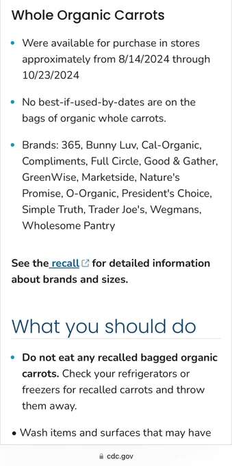 Whole Organic Carrots:

• Were available for purchase in stores approximately from 8/14/2024 through
10/23/2024

• No best-if-used-by-dates are on the bags of organic whole carrots. 

• Brands: 365, Bunny Luv, Cal-Organic, Compliments, Full Circle, Good & Gather, Green Wise, Marketside, Nature's Promise, O-Organic, President's Choice, Simple Truth, Trader Joe's, Wegmans, Wholesome Pantry.

See the recall & for detailed information about brands and sizes.

What you should do:

• Do not eat any recalled bagged organic carrots. Check your refrigerators or freezers for recalled carrots and throw
them away.
• Wash items and surfaces that may have

cdc.gov