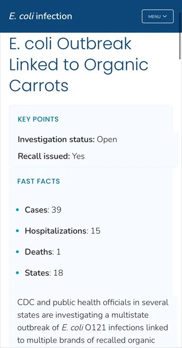 E. coli infection
E. coli Outbreak Linked to Organic
Carrots


KEY POINTS
Investigation status: Open
Recall issued: Yes
FAST FACTS
• Cases: 39
• Hospitalizations: 15
• Deaths: 1
• States: 18

CDC and public health officials in several states are investigating a multistate outbreak of E. coli 0121 infections linked to multiple brands of recalled organic