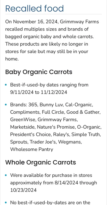 Recalled food:

On November 16, 2024, Grimmway Farms recalled multiples sizes and brands of bagged organic baby and whole carrots.

These products are likely no longer in stores for sale but may still be in your home.

Baby Organic Carrots

• Best-if-used-by dates ranging from 9/11/2024 to 11/12/2024

• Brands: 365, Bunny Luv, Cal-Organic, Compliments, Full Circle, Good & Gather, Green Wise, Grimmway Farms, Marketside, Nature's Promise, O-Organic, President's Choice, Raley's, Simple Truth, Sprouts, Trader Joe's, Wegmans, Wholesome Pantry, Whole Organic Carrots.

• Were available for purchase in stores approximately from 8/14/2024 through
10/23/2024
• No best-if-used-by-dates are on the