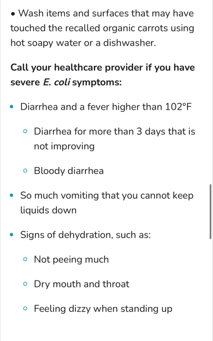 • Wash items and surfaces that may have touched the recalled organic carrots using hot soapy water or a dishwasher.

Call your healthcare provider if you have severe E. coli symptoms:

• Diarrhea and a fever higher than 102°F
• Diarrhea for more than 3 days that is not improving
• Bloody diarrhea
• So much vomiting that you cannot keep liquids down
• Signs of dehydration, such as:
• Not peeing much
• Dry mouth and throat
• Feeling dizzy when standing up