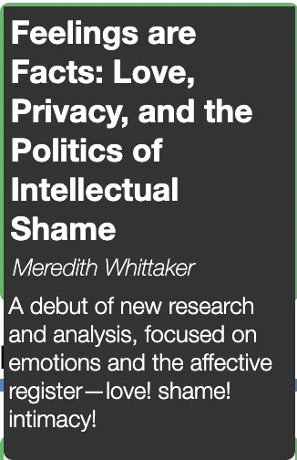 
Talk description: "Feelings are Facts: Love, Privacy, and the Politics of Intellectual Shame. Meredith Whittaker. A debut of new research and analysis, focused on emotions and the affective register--love! shame! intimacy!"