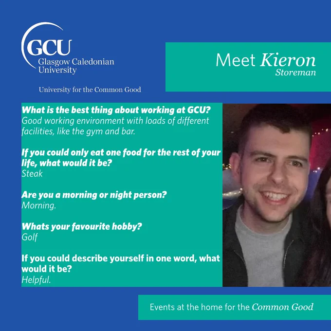 Meet Kieron, Storeman. 
What is the best thing about working at GCU? 
Good working environment with loads of different facilities, like the gym and bar. 
If you could only eat one food for the rest of your life, what would it be? 
Steak. 
Are you a morning or night person? 
Morning. 
What's your favourite hobby? 
Golf. 
If you could describe yourself in one word, what would it be? 
Helpful.