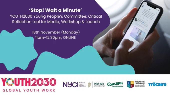 'Stop! Wait a Minute'

YOUTH2030 Young People's Committee: Critical Reflection tool for Media, Workshop & Launch

18th November (Monday)
11am - 12:30pm, ONLINE

A graphic advertising the above event featuring the Youth2030, NYCI, Irish Aid, Concern, Maynooth, and Trócaire logos. Graphic includes an image of hands holding a phone and typing.