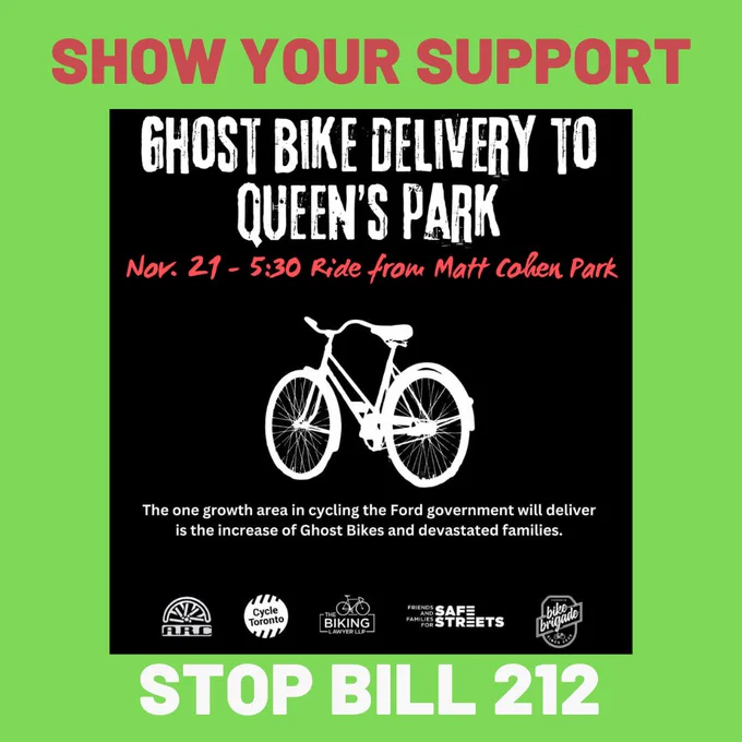 
A black square on a green background. A white silhouette of a bicycle and the logos for ARC, Cycle Toronto, The Biking Lawyer, Friends and Families for Safe Streets, and The Bike Brigade.

Text reads:

Show Your Support
Ghost bike delivery to Queen's Park
Nov. 21 - 5:30 Ride from Matt Cohen Park
The one growth area in cycling the Ford government will deliver is the increase of Ghost Bikes and devastated families.

STOP BILL 212