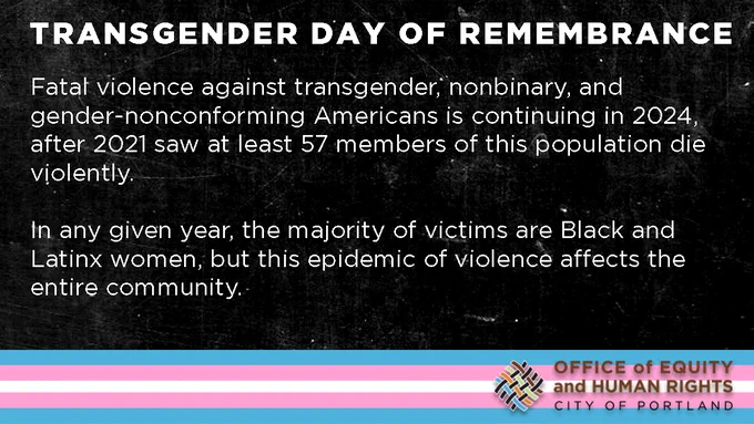 Transgender Day of Remembrance. Fatal violence against transgender, nonbinary, and gender-nonconforming Americans is continuing in 2024, after 2021 saw at least 57 members of this population die violently. In any given year, the majority of victims are Black and Latinx women, but this epidemic of violence affects the entire community. Office of Equity logo atop a trans flag color scheme.