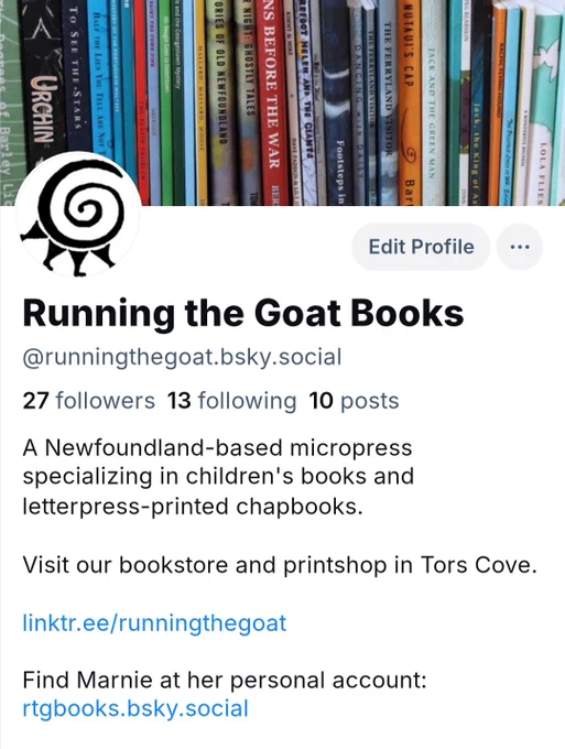 A screenshot of Running the Goat's Bluesky profile. The header image is  a shelf full of our publications, the icon is our dancing spiral logo. [text in image] @runningthegoat.bsky.social. A Newfoundland-based micro press specializing in children's books and letterpress-printed chapbooks. Visit our bookstore and printshop in Tors Cove. Find Marnie at her personal account  rtgbooks.bsky.social