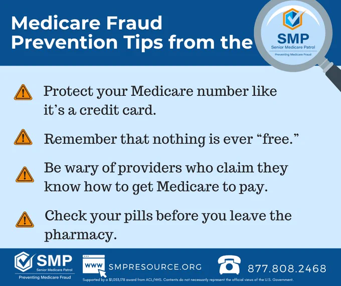 "Alt-text: Medicare Fraud Prevention tips with SMP logo, bullet points, and contact information.

Transcribed Text: Medicare Fraud Prevention Tips from the ⚠ Protect your Medicare number like it’s a credit card. ⚠ Remember that nothing is ever “free.” ⚠ Be wary of providers who claim they know how to get Medicare to pay. ⚠ Check your pills before you leave the pharmacy. SMP Senior Medicare Patrol Preventing Medicare Fraud www.smpresource.org 877.808.2468 Supported by a $1,055,178 award from ACL/HHS. Contents do not necessarily represent the official views of the U.S. Government."