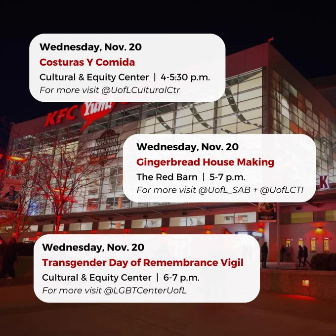 Wednesday, Nov. 20
Gingerbread House Making
The Red Barn  |  5-7 p.m.
For more visit @UofL_SAB   @UofLCTI
Wednesday, Nov. 20
Costuras Y Comida
Cultural & Equity Center  |  4-5:30 p.m.
For more visit @UofLCulturalCtr
Wednesday, Nov. 20
Transgender Day of Remembrance Vigil
Cultural & Equity Center  |  6-7 p.m.
For more visit @LGBTCenterUofL


#UofL #UniversityofLouisville #GoCards #UofLStudents #UofLGrads #UofLAlumni #Louisville #LouisvilleKY