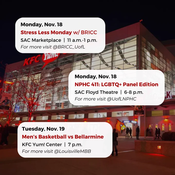 Monday, Nov. 18
NPHC 411: LGBTQ  Panel Edition
SAC Floyd Theatre  |  6-8 p.m.
For more visit @UofLNPHC
Monday, Nov. 18
Stress Less Monday w/ BRICC
SAC Marketplace  |  11 a.m.-1 p.m.
For more visit @BRICC_UofL
Tuesday, Nov. 19
Men’s Basketball vs Bellarmine
KFC Yum! Center  |  7 p.m.
For more visit @LouisvilleMBB

#UofL #UniversityofLouisville #GoCards #UofLStudents #UofLGrads #UofLAlumni #Louisville #LouisvilleKY
