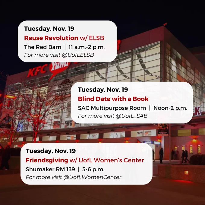 Tuesday, Nov. 19
Blind Date with a Book
SAC Multipurpose Room  |  Noon-2 p.m.
For more visit @UofL_SAB
Tuesday, Nov. 19
Reuse Revolution w/ ELSB
The Red Barn  |  11 a.m.-2 p.m.
For more visit @UofLELSB
Tuesday, Nov. 19
Friendsgiving w/ UofL Women’s Center
Shumaker RM 139  |  5-6 p.m.
For more visit @UofLWomenCenter


#UofL #UniversityofLouisville #GoCards #UofLStudents #UofLGrads #UofLAlumni #Louisville #LouisvilleKY