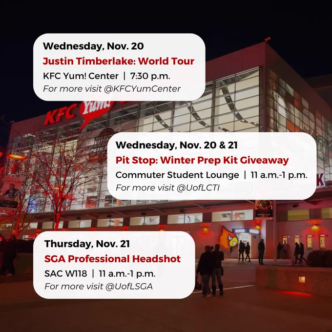 Wednesday, Nov. 20
Justin Timberlake: World Tour
KFC Yum! Center  |  7:30 p.m.
For more visit @KFCYumCenter
Wednesday, Nov. 20 & 21
Pit Stop: Winter Prep Kit Giveaway
Commuter Student Lounge  |  11 a.m.-1 p.m.
For more visit @UofLCTI
Thursday, Nov. 21
SGA Professional Headshot
SAC W118  |  11 a.m.-1 p.m.
For more visit @UofLSGA


#UofL #UniversityofLouisville #GoCards #UofLStudents #UofLGrads #UofLAlumni #Louisville #LouisvilleKY