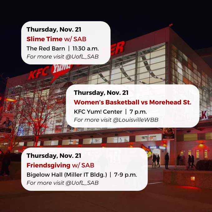 Thursday, Nov. 21
Women’s Basketball vs Morehead St.
KFC Yum! Center  |  7 p.m.
For more visit @LouisvilleWBB
Thursday, Nov. 21
Friendsgiving w/ SAB
Bigelow Hall (Miller IT Bldg.)  |  7-9 p.m.
For more visit @UofL_SAB
Thursday, Nov. 21
Slime Time w/ SAB
The Red Barn  |  11:30 a.m.
For more visit @UofL_SAB


#UofL #UniversityofLouisville #GoCards #UofLStudents #UofLGrads #UofLAlumni #Louisville #LouisvilleKY
