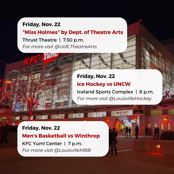 Friday, Nov. 22
”Miss Holmes” by Dept. of Theatre Arts
Thrust Theatre  |  7:30 p.m.
For more visit @UofLTheatreArts
Friday, Nov. 22
Men’s Basketball vs Winthrop
KFC Yum! Center  |  7 p.m.
For more visit @LouisvilleMBB
Friday, Nov. 22
Ice Hockey vs UNCW
Iceland Sports Complex  |  8 p.m.
For more visit @LouisvilleHockey



#UofL #UniversityofLouisville #GoCards #UofLStudents #UofLGrads #UofLAlumni #Louisville #LouisvilleKY