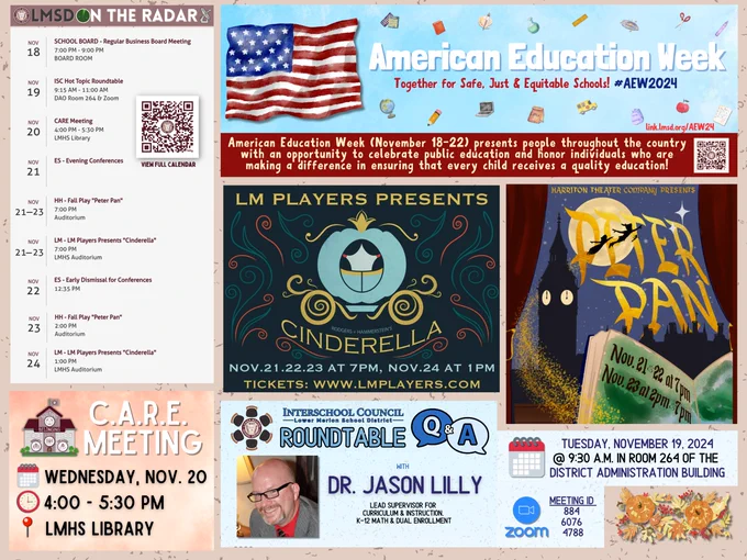 LMSD On the Radar
•	November 18 – School Board Regular Business Meeting – 7-9 PM in Board Room
•	November 19 – ISC Hot Topic Round Table – 9:15-11:00 AM in DAO Room 264 and on Zoom
•	November 20 – CARE Meeting – 4:00-5:00 PM in LMHS Library
•	November 21 – Elementary School Evening Conferences
•	November 21-23 – Harriton Theater Company Fall Play “Peter Pan” – 7 PM in the Auditorium. Also a 2 PM show on 11/23.
•	November 21-23 – LM Players Fall Play “Cinderella” – 7 PM in Auditorum. 
•	November 22 – Elementary Schools Early Dimissal – 12:35 PM
•	November 24 – LM Players Fall Play – 1:00 PM in auditorum
American Education Week (November 18-22) presents people throughout the country with an opportunity to celebrate public education and honor individuals who are making a difference in ensuring that every child receives a quality education!
The Interschool Council (ISC) will hold a Roundtable Q&A with Dr. Jason Lilly, LMSD’s Lead Supervisor for Curriculum & Instruction, K-12 Math & Dual En