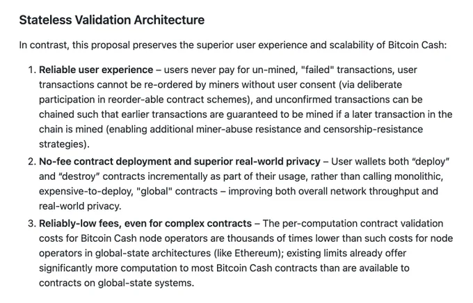 Stateless Validation Architecture
In contrast, this proposal preserves the superior user experience and scalability of Bitcoin Cash:
Reliable user experience – users never pay for un-mined, "failed" transactions, user transactions cannot be re-ordered by miners without user consent (via deliberate participation in reorder-able contract schemes), and unconfirmed transactions can be chained such that earlier transactions are guaranteed to be mined if a later transaction in the chain is mined (enabling additional miner-abuse resistance and censorship-resistance strategies).
No-fee contract deployment and superior real-world privacy – User wallets both “deploy” and “destroy” contracts incrementally as part of their usage, rather than calling monolithic, expensive-to-deploy, "global" contracts – improving both overall network throughput and real-world privacy.
Reliably-low fees, even for complex contracts – The per-computation contract validation costs for Bitcoin Cash node operators ...