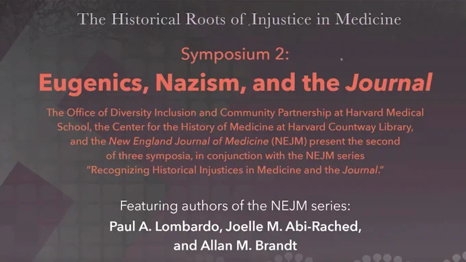 The Historical Roots of Injustice in Medicine
Symposium 2:
Eugenics, Nazism, and the Journal
The Office for Diversity Inclusion and Community Partnership at Harvard Medical School, the Center for the History of Medicine at Harvard Countway Library, and the New England Journal of Medicine (NEJM) present the second of three symposia, in conjunction with the NEJM series "Recognizing Historical Injustices in Medicine and the Journal."
Featuring authors of the NEJM series:
Paul A. Lombardo, Joelle M. Abi-Rached, and Allan M. Brandt