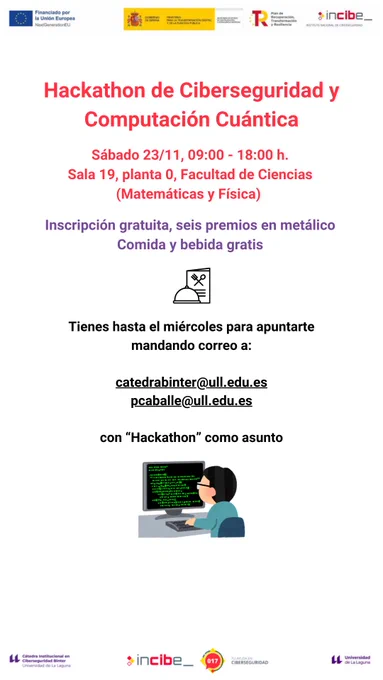 Hackathon de Ciberseguridad y Computación Cuántica. 
Sábado 23/11, 09:00 - 18:00 h.
Sala 19, planta 0, Facultad de Ciencias (Matemáticas y Física).

Inscripción gratuita, seis premios en metálico.
Comida y bebida gratis.

Tienes hasta el miércoles para apuntarte mandando correo a:

catedrabinter@ull.edu.es
pcaballe@ull.edu.es

con “Hackathon” como asunto.