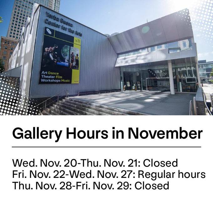 Image of the exterior of the Yerba Buena Center for the Arts building on a sunny day, featuring promotional posters for arts events. Below the image are gallery hours in November. The galleries are closed Wednesday, November 20-Thursday, November 21 and reopen Friday, November 22-Wednesday, November 27. Galleries close again Thursday, November 28-Friday, November 29.